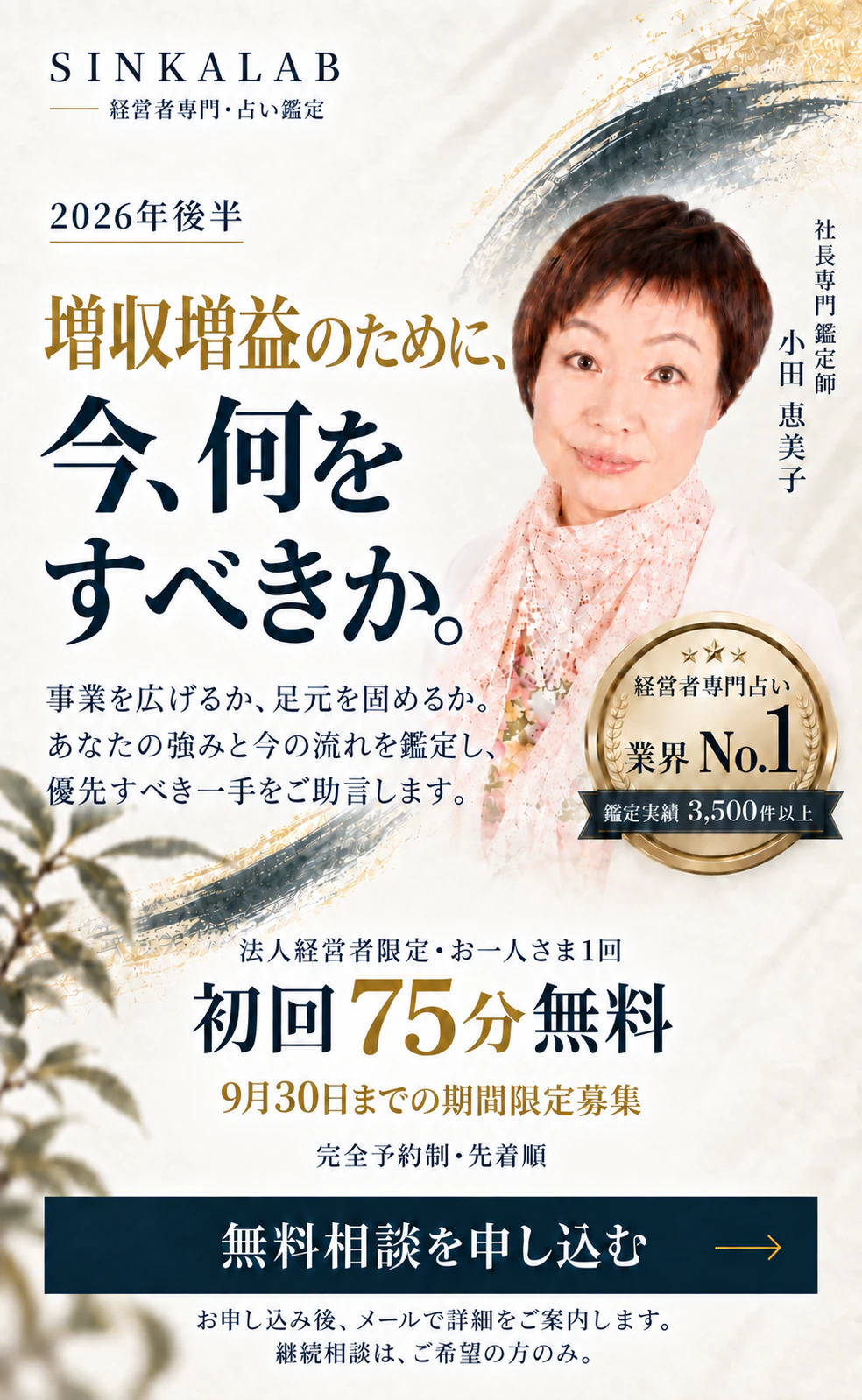 SINKALAB 経営者専門・占い鑑定。2026年後半。増収増益のために、今、何をすべきか。社長専門鑑定師 小田恵美子。経営者専門占い 業界No.1、鑑定実績3,500件以上。事業を広げるか、足元を固めるか。あなたの強みと今の流れを鑑定し、優先すべき一手をご助言します。法人経営者限定・お一人さま1回。初回75分無料。9月30日までの期間限定募集。完全予約制・先着順。お申し込み後、メールで詳細をご案内します。継続相談は、ご希望の方のみ。